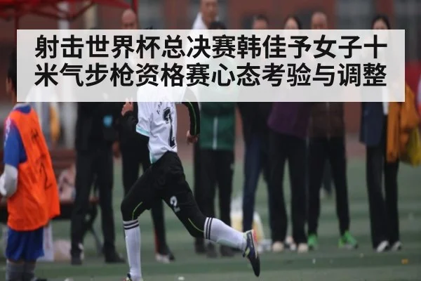 射击世界杯总决赛韩佳予女子十米气步枪资格赛心态考验与调整