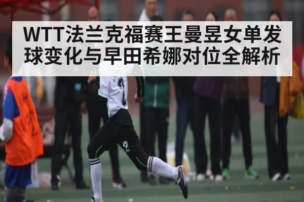 WTT法兰克福赛王曼昱女单发球变化与早田希娜对位全解析