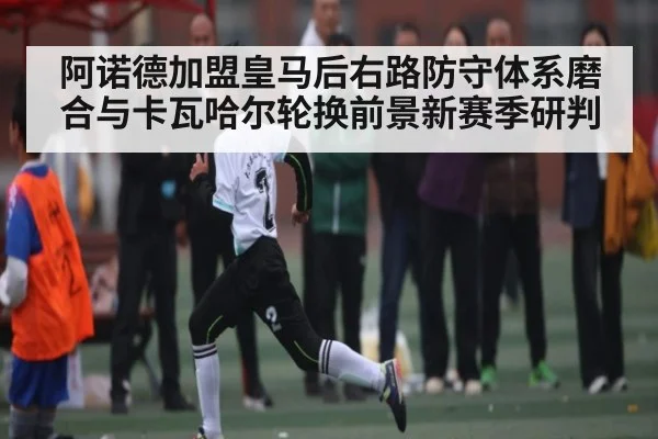 阿诺德加盟皇马后右路防守体系磨合与卡瓦哈尔轮换前景新赛季研判